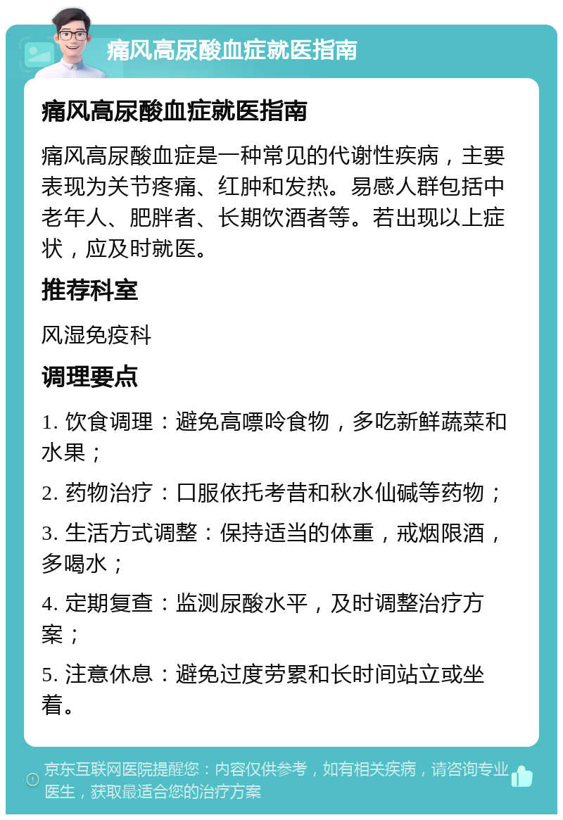 痛风高尿酸血症就医指南 痛风高尿酸血症就医指南 痛风高尿酸血症是一种常见的代谢性疾病，主要表现为关节疼痛、红肿和发热。易感人群包括中老年人、肥胖者、长期饮酒者等。若出现以上症状，应及时就医。 推荐科室 风湿免疫科 调理要点 1. 饮食调理：避免高嘌呤食物，多吃新鲜蔬菜和水果； 2. 药物治疗：口服依托考昔和秋水仙碱等药物； 3. 生活方式调整：保持适当的体重，戒烟限酒，多喝水； 4. 定期复查：监测尿酸水平，及时调整治疗方案； 5. 注意休息：避免过度劳累和长时间站立或坐着。