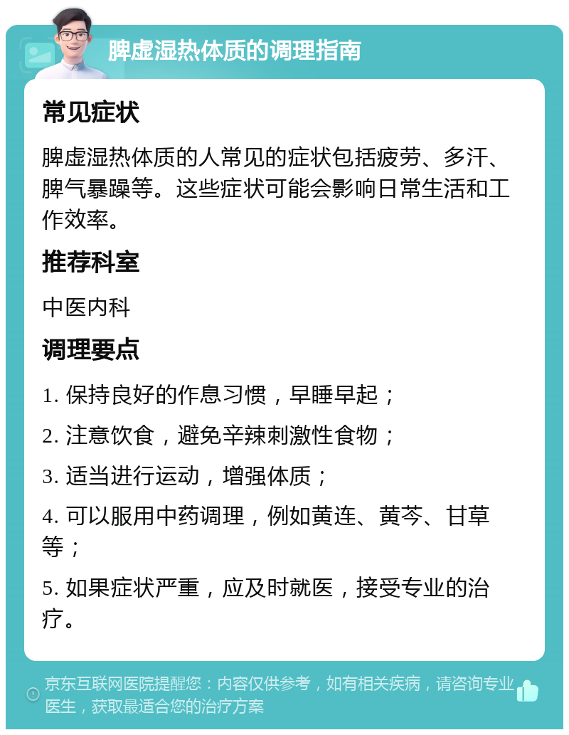 脾虚湿热体质的调理指南 常见症状 脾虚湿热体质的人常见的症状包括疲劳、多汗、脾气暴躁等。这些症状可能会影响日常生活和工作效率。 推荐科室 中医内科 调理要点 1. 保持良好的作息习惯，早睡早起； 2. 注意饮食，避免辛辣刺激性食物； 3. 适当进行运动，增强体质； 4. 可以服用中药调理，例如黄连、黄芩、甘草等； 5. 如果症状严重，应及时就医，接受专业的治疗。