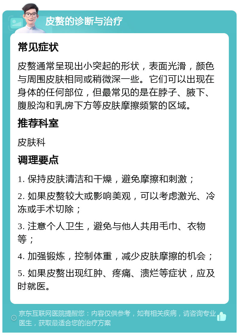 皮赘的诊断与治疗 常见症状 皮赘通常呈现出小突起的形状，表面光滑，颜色与周围皮肤相同或稍微深一些。它们可以出现在身体的任何部位，但最常见的是在脖子、腋下、腹股沟和乳房下方等皮肤摩擦频繁的区域。 推荐科室 皮肤科 调理要点 1. 保持皮肤清洁和干燥，避免摩擦和刺激； 2. 如果皮赘较大或影响美观，可以考虑激光、冷冻或手术切除； 3. 注意个人卫生，避免与他人共用毛巾、衣物等； 4. 加强锻炼，控制体重，减少皮肤摩擦的机会； 5. 如果皮赘出现红肿、疼痛、溃烂等症状，应及时就医。