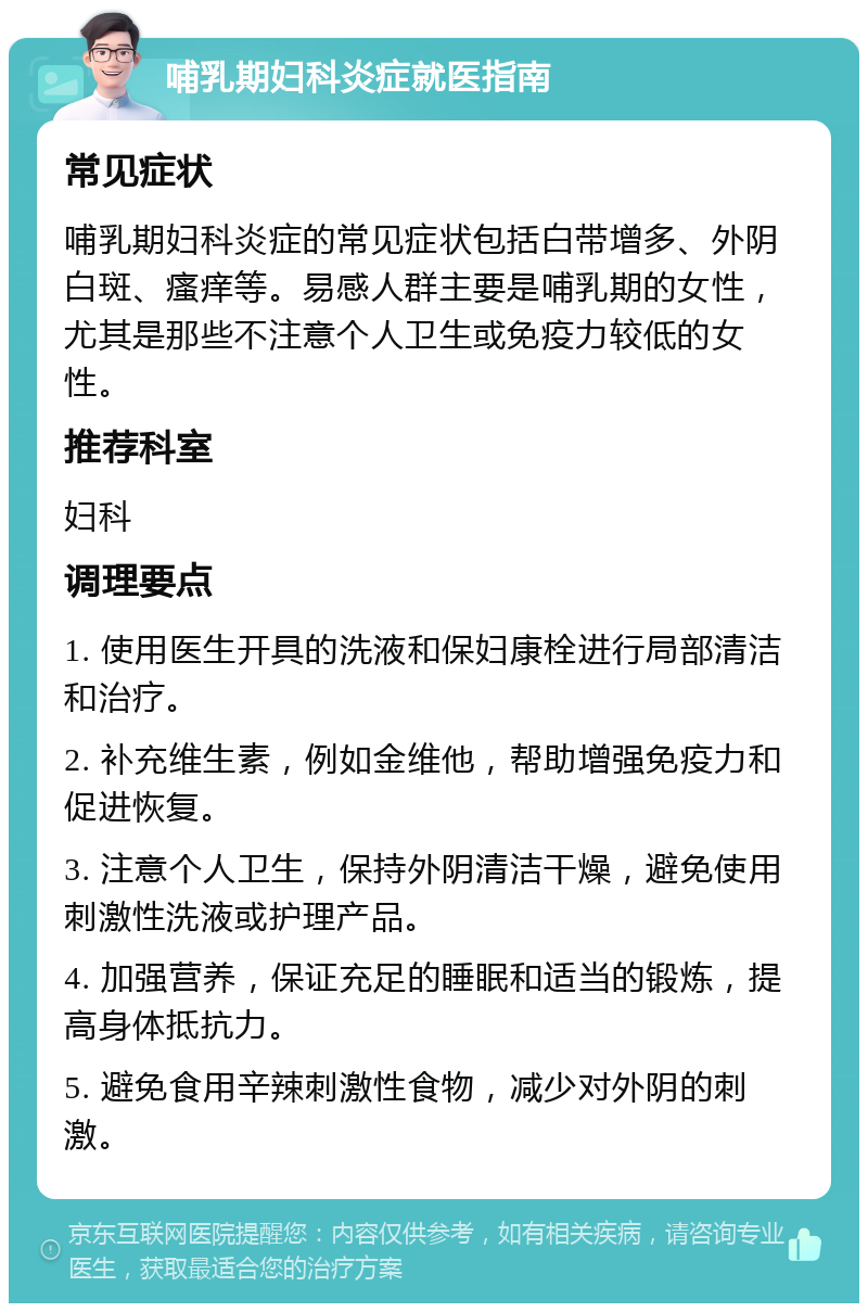 哺乳期妇科炎症就医指南 常见症状 哺乳期妇科炎症的常见症状包括白带增多、外阴白斑、瘙痒等。易感人群主要是哺乳期的女性，尤其是那些不注意个人卫生或免疫力较低的女性。 推荐科室 妇科 调理要点 1. 使用医生开具的洗液和保妇康栓进行局部清洁和治疗。 2. 补充维生素，例如金维他，帮助增强免疫力和促进恢复。 3. 注意个人卫生，保持外阴清洁干燥，避免使用刺激性洗液或护理产品。 4. 加强营养，保证充足的睡眠和适当的锻炼，提高身体抵抗力。 5. 避免食用辛辣刺激性食物，减少对外阴的刺激。