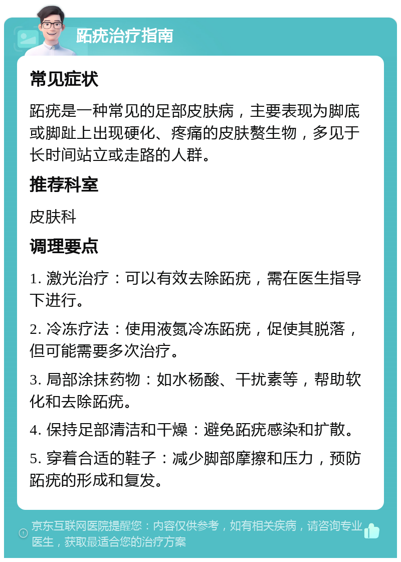 跖疣治疗指南 常见症状 跖疣是一种常见的足部皮肤病，主要表现为脚底或脚趾上出现硬化、疼痛的皮肤赘生物，多见于长时间站立或走路的人群。 推荐科室 皮肤科 调理要点 1. 激光治疗：可以有效去除跖疣，需在医生指导下进行。 2. 冷冻疗法：使用液氮冷冻跖疣，促使其脱落，但可能需要多次治疗。 3. 局部涂抹药物：如水杨酸、干扰素等，帮助软化和去除跖疣。 4. 保持足部清洁和干燥：避免跖疣感染和扩散。 5. 穿着合适的鞋子：减少脚部摩擦和压力，预防跖疣的形成和复发。