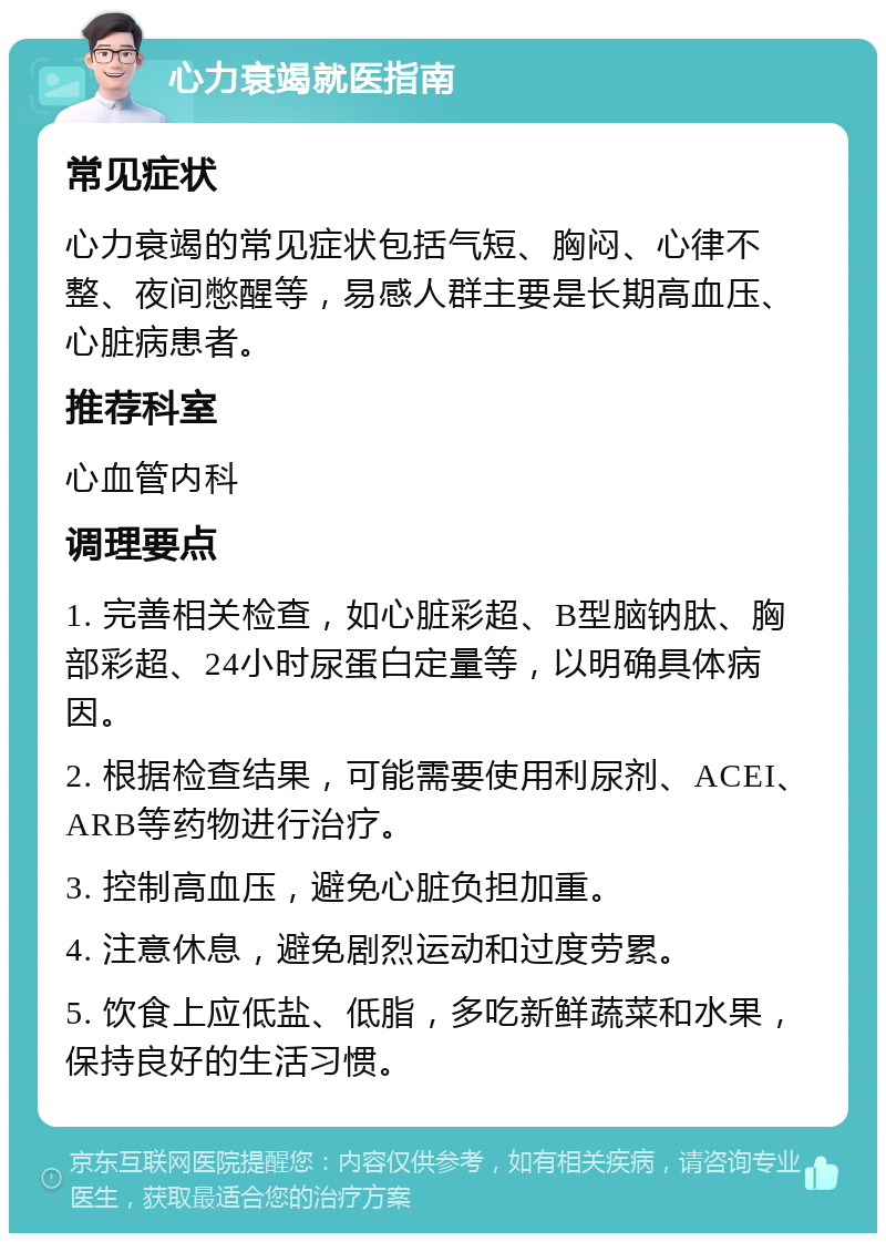 心力衰竭就医指南 常见症状 心力衰竭的常见症状包括气短、胸闷、心律不整、夜间憋醒等，易感人群主要是长期高血压、心脏病患者。 推荐科室 心血管内科 调理要点 1. 完善相关检查，如心脏彩超、B型脑钠肽、胸部彩超、24小时尿蛋白定量等，以明确具体病因。 2. 根据检查结果，可能需要使用利尿剂、ACEI、ARB等药物进行治疗。 3. 控制高血压，避免心脏负担加重。 4. 注意休息，避免剧烈运动和过度劳累。 5. 饮食上应低盐、低脂，多吃新鲜蔬菜和水果，保持良好的生活习惯。