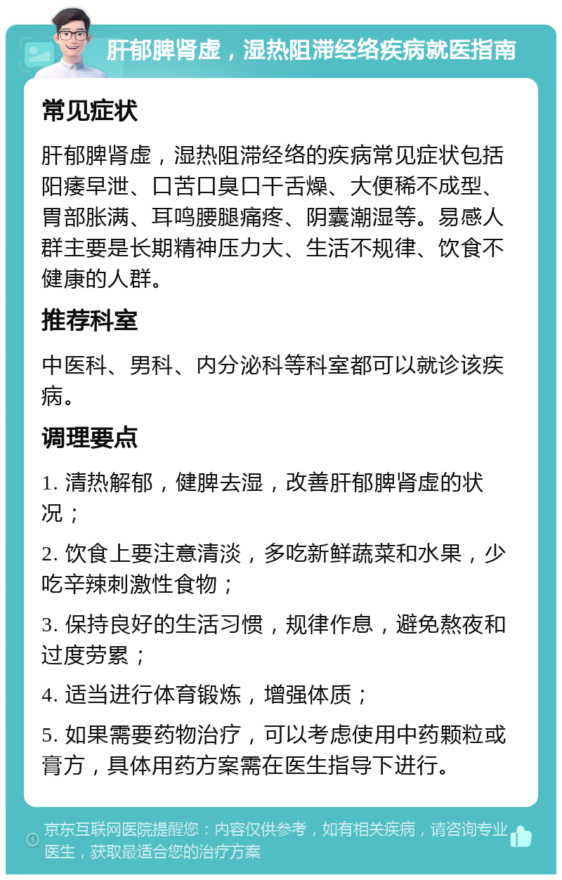 肝郁脾肾虚，湿热阻滞经络疾病就医指南 常见症状 肝郁脾肾虚，湿热阻滞经络的疾病常见症状包括阳痿早泄、口苦口臭口干舌燥、大便稀不成型、胃部胀满、耳鸣腰腿痛疼、阴囊潮湿等。易感人群主要是长期精神压力大、生活不规律、饮食不健康的人群。 推荐科室 中医科、男科、内分泌科等科室都可以就诊该疾病。 调理要点 1. 清热解郁，健脾去湿，改善肝郁脾肾虚的状况； 2. 饮食上要注意清淡，多吃新鲜蔬菜和水果，少吃辛辣刺激性食物； 3. 保持良好的生活习惯，规律作息，避免熬夜和过度劳累； 4. 适当进行体育锻炼，增强体质； 5. 如果需要药物治疗，可以考虑使用中药颗粒或膏方，具体用药方案需在医生指导下进行。