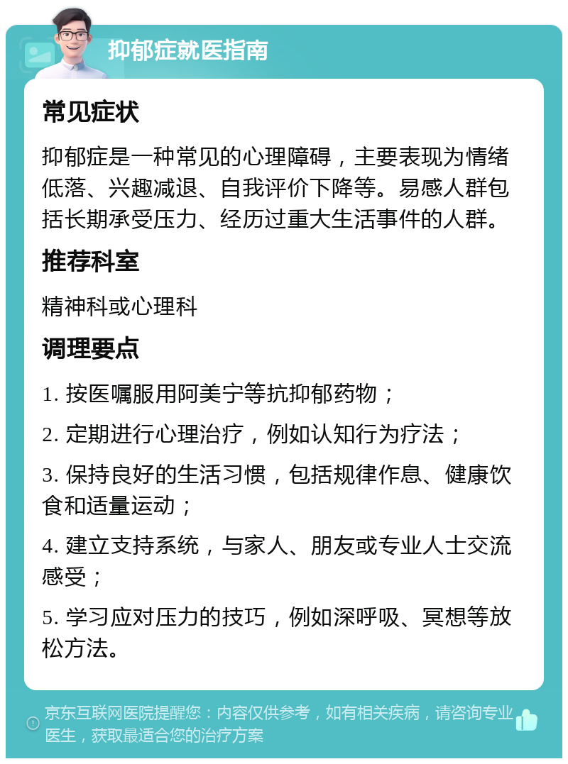 抑郁症就医指南 常见症状 抑郁症是一种常见的心理障碍，主要表现为情绪低落、兴趣减退、自我评价下降等。易感人群包括长期承受压力、经历过重大生活事件的人群。 推荐科室 精神科或心理科 调理要点 1. 按医嘱服用阿美宁等抗抑郁药物； 2. 定期进行心理治疗，例如认知行为疗法； 3. 保持良好的生活习惯，包括规律作息、健康饮食和适量运动； 4. 建立支持系统，与家人、朋友或专业人士交流感受； 5. 学习应对压力的技巧，例如深呼吸、冥想等放松方法。