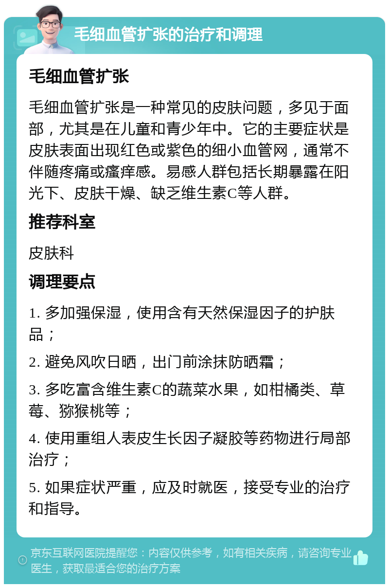 毛细血管扩张的治疗和调理 毛细血管扩张 毛细血管扩张是一种常见的皮肤问题，多见于面部，尤其是在儿童和青少年中。它的主要症状是皮肤表面出现红色或紫色的细小血管网，通常不伴随疼痛或瘙痒感。易感人群包括长期暴露在阳光下、皮肤干燥、缺乏维生素C等人群。 推荐科室 皮肤科 调理要点 1. 多加强保湿，使用含有天然保湿因子的护肤品； 2. 避免风吹日晒，出门前涂抹防晒霜； 3. 多吃富含维生素C的蔬菜水果，如柑橘类、草莓、猕猴桃等； 4. 使用重组人表皮生长因子凝胶等药物进行局部治疗； 5. 如果症状严重，应及时就医，接受专业的治疗和指导。