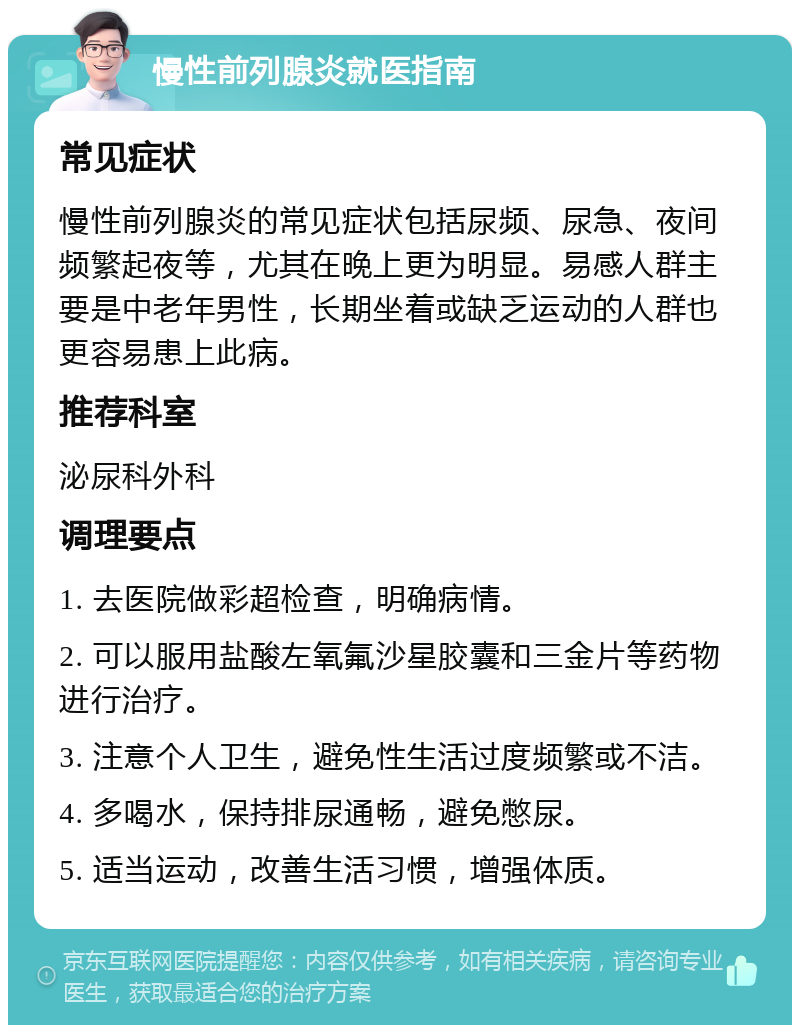 慢性前列腺炎就医指南 常见症状 慢性前列腺炎的常见症状包括尿频、尿急、夜间频繁起夜等，尤其在晚上更为明显。易感人群主要是中老年男性，长期坐着或缺乏运动的人群也更容易患上此病。 推荐科室 泌尿科外科 调理要点 1. 去医院做彩超检查，明确病情。 2. 可以服用盐酸左氧氟沙星胶囊和三金片等药物进行治疗。 3. 注意个人卫生，避免性生活过度频繁或不洁。 4. 多喝水，保持排尿通畅，避免憋尿。 5. 适当运动，改善生活习惯，增强体质。