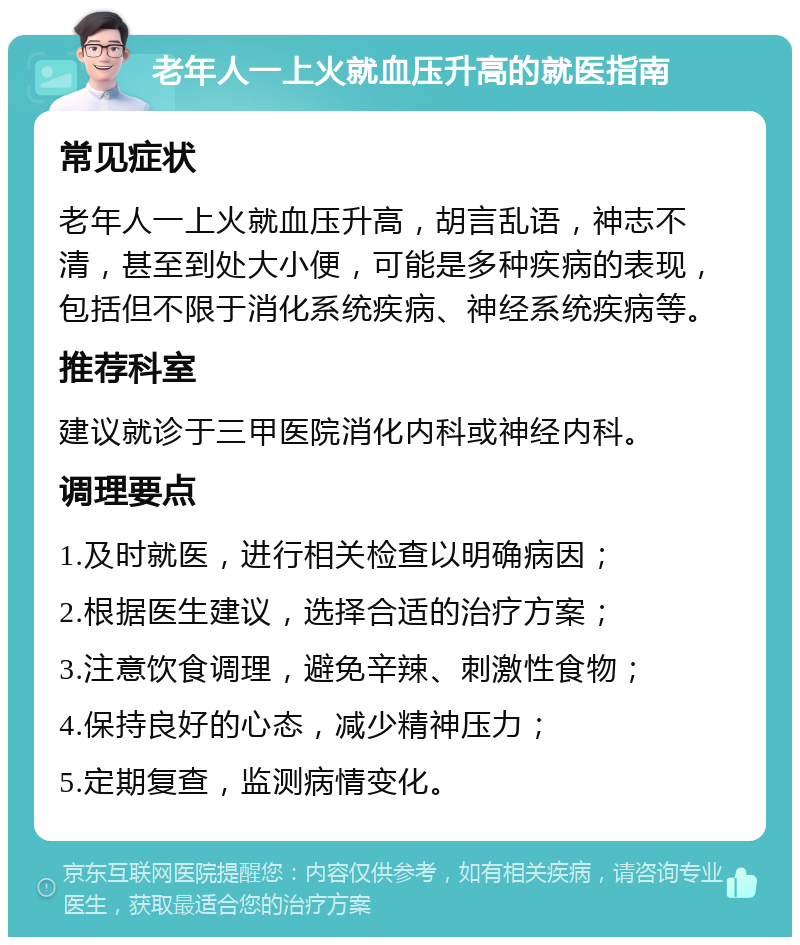 老年人一上火就血压升高的就医指南 常见症状 老年人一上火就血压升高，胡言乱语，神志不清，甚至到处大小便，可能是多种疾病的表现，包括但不限于消化系统疾病、神经系统疾病等。 推荐科室 建议就诊于三甲医院消化内科或神经内科。 调理要点 1.及时就医，进行相关检查以明确病因； 2.根据医生建议，选择合适的治疗方案； 3.注意饮食调理，避免辛辣、刺激性食物； 4.保持良好的心态，减少精神压力； 5.定期复查，监测病情变化。