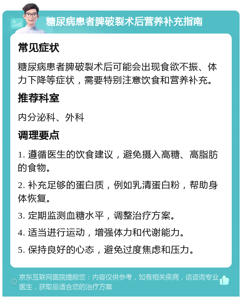 糖尿病患者脾破裂术后营养补充指南 常见症状 糖尿病患者脾破裂术后可能会出现食欲不振、体力下降等症状，需要特别注意饮食和营养补充。 推荐科室 内分泌科、外科 调理要点 1. 遵循医生的饮食建议，避免摄入高糖、高脂肪的食物。 2. 补充足够的蛋白质，例如乳清蛋白粉，帮助身体恢复。 3. 定期监测血糖水平，调整治疗方案。 4. 适当进行运动，增强体力和代谢能力。 5. 保持良好的心态，避免过度焦虑和压力。