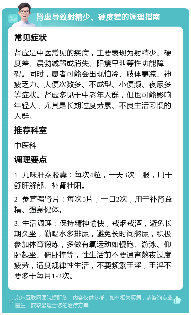 肾虚导致射精少、硬度差的调理指南 常见症状 肾虚是中医常见的疾病，主要表现为射精少、硬度差、晨勃减弱或消失、阳痿早泄等性功能障碍。同时，患者可能会出现怕冷、肢体寒凉、神疲乏力、大便次数多、不成型、小便频、夜尿多等症状。肾虚多见于中老年人群，但也可能影响年轻人，尤其是长期过度劳累、不良生活习惯的人群。 推荐科室 中医科 调理要点 1. 九味肝泰胶囊：每次4粒，一天3次口服，用于舒肝解郁、补肾壮阳。 2. 参茸强肾片：每次5片，一日2次，用于补肾益精、强身健体。 3. 生活调理：保持精神愉快，戒烟戒酒，避免长期久坐，勤喝水多排尿，避免长时间憋尿，积极参加体育锻炼，多做有氧运动如慢跑、游泳、仰卧起坐、俯卧撑等，性生活前不要通宵熬夜过度疲劳，适度规律性生活，不要频繁手淫，手淫不要多于每月1-2次。