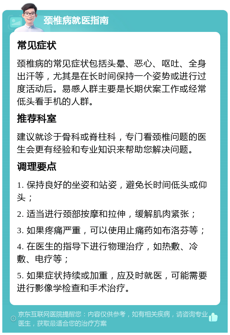 颈椎病就医指南 常见症状 颈椎病的常见症状包括头晕、恶心、呕吐、全身出汗等，尤其是在长时间保持一个姿势或进行过度活动后。易感人群主要是长期伏案工作或经常低头看手机的人群。 推荐科室 建议就诊于骨科或脊柱科，专门看颈椎问题的医生会更有经验和专业知识来帮助您解决问题。 调理要点 1. 保持良好的坐姿和站姿，避免长时间低头或仰头； 2. 适当进行颈部按摩和拉伸，缓解肌肉紧张； 3. 如果疼痛严重，可以使用止痛药如布洛芬等； 4. 在医生的指导下进行物理治疗，如热敷、冷敷、电疗等； 5. 如果症状持续或加重，应及时就医，可能需要进行影像学检查和手术治疗。