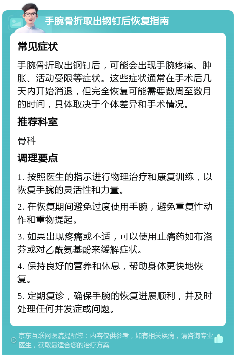 手腕骨折取出钢钉后恢复指南 常见症状 手腕骨折取出钢钉后，可能会出现手腕疼痛、肿胀、活动受限等症状。这些症状通常在手术后几天内开始消退，但完全恢复可能需要数周至数月的时间，具体取决于个体差异和手术情况。 推荐科室 骨科 调理要点 1. 按照医生的指示进行物理治疗和康复训练，以恢复手腕的灵活性和力量。 2. 在恢复期间避免过度使用手腕，避免重复性动作和重物提起。 3. 如果出现疼痛或不适，可以使用止痛药如布洛芬或对乙酰氨基酚来缓解症状。 4. 保持良好的营养和休息，帮助身体更快地恢复。 5. 定期复诊，确保手腕的恢复进展顺利，并及时处理任何并发症或问题。