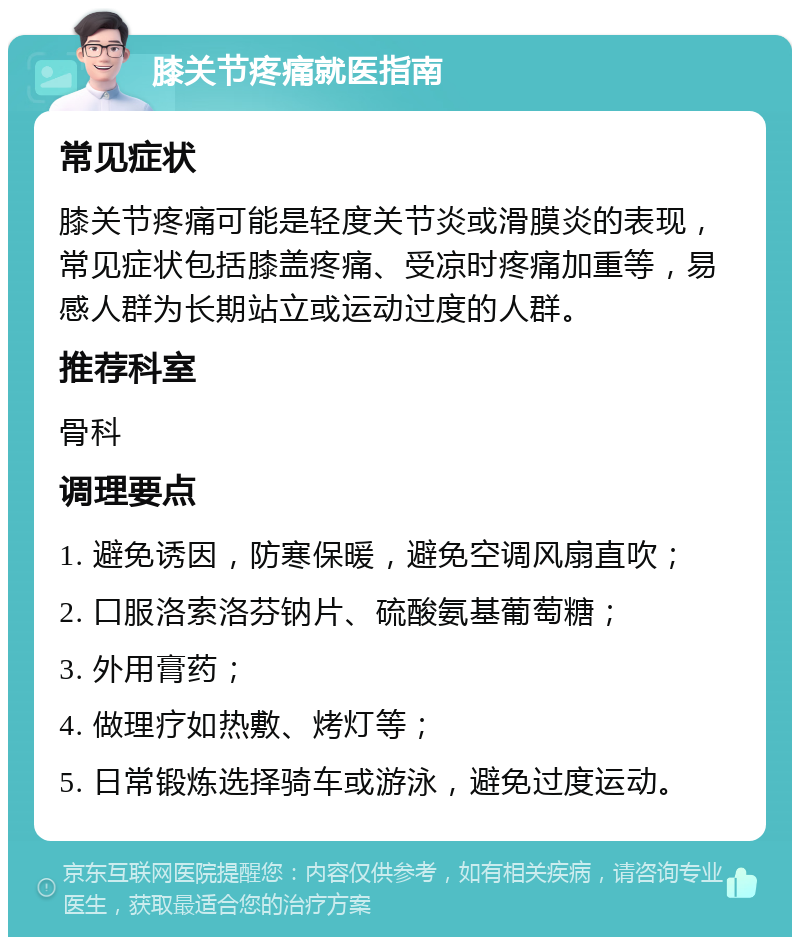 膝关节疼痛就医指南 常见症状 膝关节疼痛可能是轻度关节炎或滑膜炎的表现，常见症状包括膝盖疼痛、受凉时疼痛加重等，易感人群为长期站立或运动过度的人群。 推荐科室 骨科 调理要点 1. 避免诱因，防寒保暖，避免空调风扇直吹； 2. 口服洛索洛芬钠片、硫酸氨基葡萄糖； 3. 外用膏药； 4. 做理疗如热敷、烤灯等； 5. 日常锻炼选择骑车或游泳，避免过度运动。