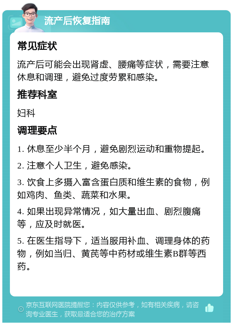 流产后恢复指南 常见症状 流产后可能会出现肾虚、腰痛等症状，需要注意休息和调理，避免过度劳累和感染。 推荐科室 妇科 调理要点 1. 休息至少半个月，避免剧烈运动和重物提起。 2. 注意个人卫生，避免感染。 3. 饮食上多摄入富含蛋白质和维生素的食物，例如鸡肉、鱼类、蔬菜和水果。 4. 如果出现异常情况，如大量出血、剧烈腹痛等，应及时就医。 5. 在医生指导下，适当服用补血、调理身体的药物，例如当归、黄芪等中药材或维生素B群等西药。