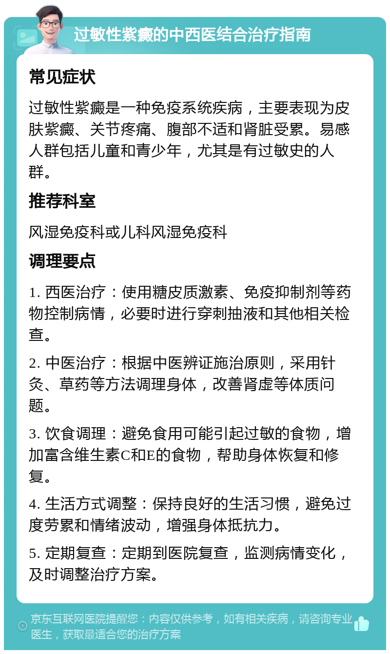 过敏性紫癜的中西医结合治疗指南 常见症状 过敏性紫癜是一种免疫系统疾病，主要表现为皮肤紫癜、关节疼痛、腹部不适和肾脏受累。易感人群包括儿童和青少年，尤其是有过敏史的人群。 推荐科室 风湿免疫科或儿科风湿免疫科 调理要点 1. 西医治疗：使用糖皮质激素、免疫抑制剂等药物控制病情，必要时进行穿刺抽液和其他相关检查。 2. 中医治疗：根据中医辨证施治原则，采用针灸、草药等方法调理身体，改善肾虚等体质问题。 3. 饮食调理：避免食用可能引起过敏的食物，增加富含维生素C和E的食物，帮助身体恢复和修复。 4. 生活方式调整：保持良好的生活习惯，避免过度劳累和情绪波动，增强身体抵抗力。 5. 定期复查：定期到医院复查，监测病情变化，及时调整治疗方案。