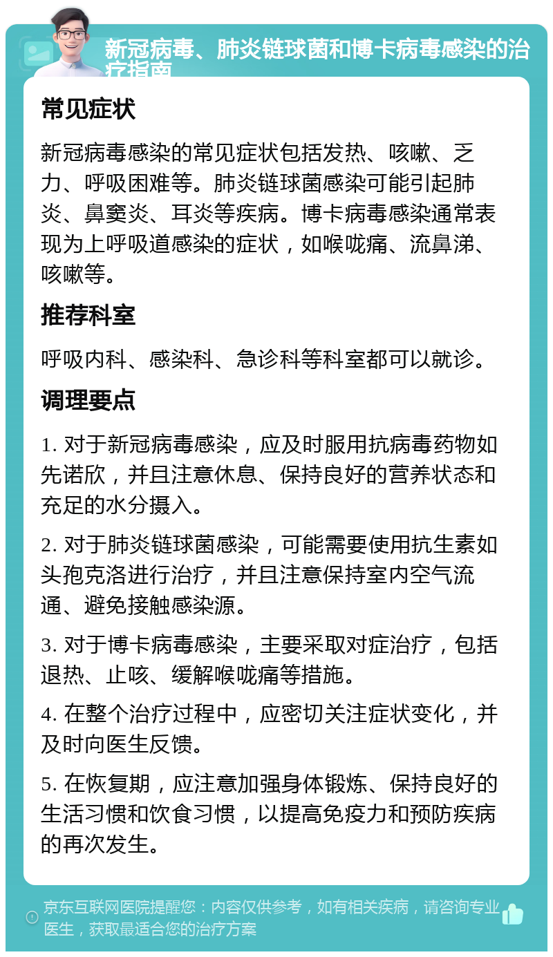 新冠病毒、肺炎链球菌和博卡病毒感染的治疗指南 常见症状 新冠病毒感染的常见症状包括发热、咳嗽、乏力、呼吸困难等。肺炎链球菌感染可能引起肺炎、鼻窦炎、耳炎等疾病。博卡病毒感染通常表现为上呼吸道感染的症状，如喉咙痛、流鼻涕、咳嗽等。 推荐科室 呼吸内科、感染科、急诊科等科室都可以就诊。 调理要点 1. 对于新冠病毒感染，应及时服用抗病毒药物如先诺欣，并且注意休息、保持良好的营养状态和充足的水分摄入。 2. 对于肺炎链球菌感染，可能需要使用抗生素如头孢克洛进行治疗，并且注意保持室内空气流通、避免接触感染源。 3. 对于博卡病毒感染，主要采取对症治疗，包括退热、止咳、缓解喉咙痛等措施。 4. 在整个治疗过程中，应密切关注症状变化，并及时向医生反馈。 5. 在恢复期，应注意加强身体锻炼、保持良好的生活习惯和饮食习惯，以提高免疫力和预防疾病的再次发生。