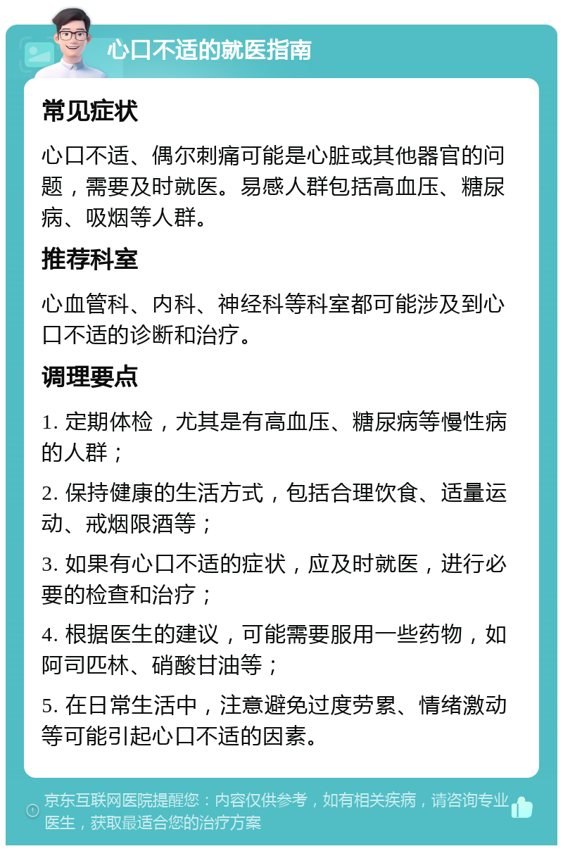 心口不适的就医指南 常见症状 心口不适、偶尔刺痛可能是心脏或其他器官的问题，需要及时就医。易感人群包括高血压、糖尿病、吸烟等人群。 推荐科室 心血管科、内科、神经科等科室都可能涉及到心口不适的诊断和治疗。 调理要点 1. 定期体检，尤其是有高血压、糖尿病等慢性病的人群； 2. 保持健康的生活方式，包括合理饮食、适量运动、戒烟限酒等； 3. 如果有心口不适的症状，应及时就医，进行必要的检查和治疗； 4. 根据医生的建议，可能需要服用一些药物，如阿司匹林、硝酸甘油等； 5. 在日常生活中，注意避免过度劳累、情绪激动等可能引起心口不适的因素。