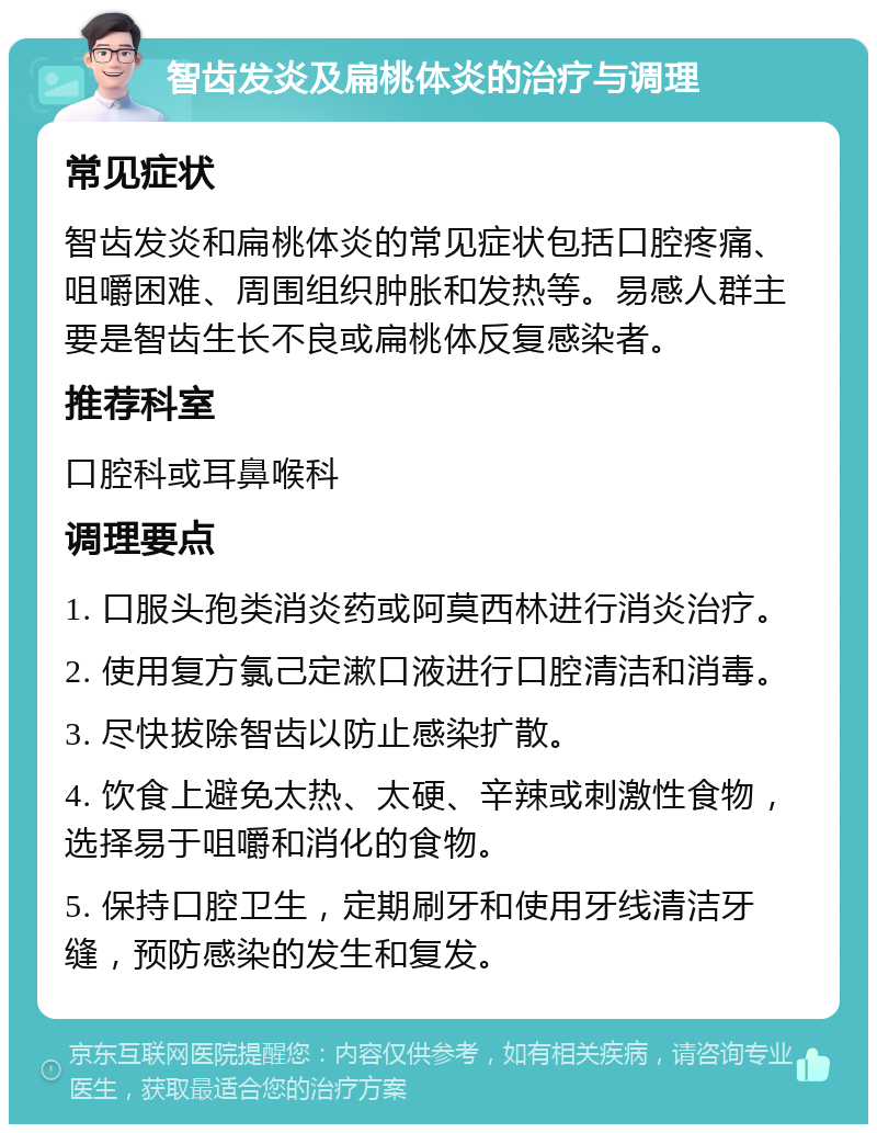 智齿发炎及扁桃体炎的治疗与调理 常见症状 智齿发炎和扁桃体炎的常见症状包括口腔疼痛、咀嚼困难、周围组织肿胀和发热等。易感人群主要是智齿生长不良或扁桃体反复感染者。 推荐科室 口腔科或耳鼻喉科 调理要点 1. 口服头孢类消炎药或阿莫西林进行消炎治疗。 2. 使用复方氯己定漱口液进行口腔清洁和消毒。 3. 尽快拔除智齿以防止感染扩散。 4. 饮食上避免太热、太硬、辛辣或刺激性食物，选择易于咀嚼和消化的食物。 5. 保持口腔卫生，定期刷牙和使用牙线清洁牙缝，预防感染的发生和复发。