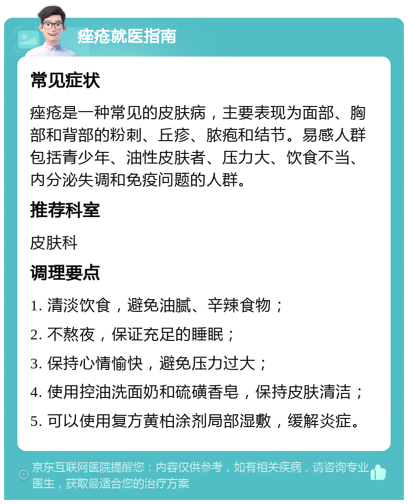 痤疮就医指南 常见症状 痤疮是一种常见的皮肤病，主要表现为面部、胸部和背部的粉刺、丘疹、脓疱和结节。易感人群包括青少年、油性皮肤者、压力大、饮食不当、内分泌失调和免疫问题的人群。 推荐科室 皮肤科 调理要点 1. 清淡饮食，避免油腻、辛辣食物； 2. 不熬夜，保证充足的睡眠； 3. 保持心情愉快，避免压力过大； 4. 使用控油洗面奶和硫磺香皂，保持皮肤清洁； 5. 可以使用复方黄柏涂剂局部湿敷，缓解炎症。