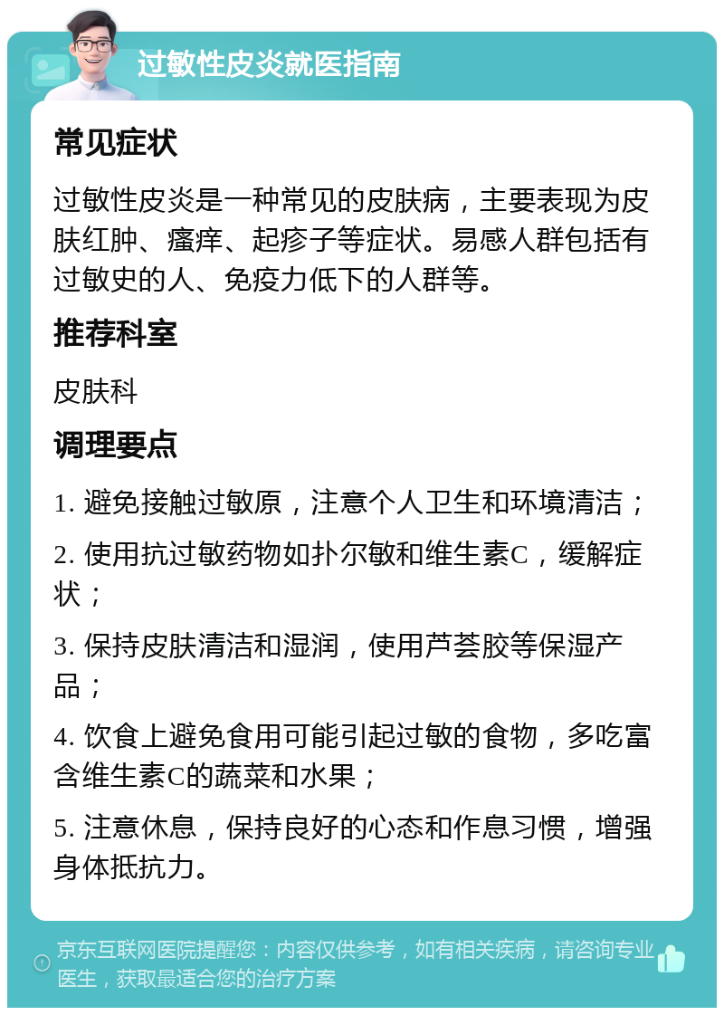 过敏性皮炎就医指南 常见症状 过敏性皮炎是一种常见的皮肤病，主要表现为皮肤红肿、瘙痒、起疹子等症状。易感人群包括有过敏史的人、免疫力低下的人群等。 推荐科室 皮肤科 调理要点 1. 避免接触过敏原，注意个人卫生和环境清洁； 2. 使用抗过敏药物如扑尔敏和维生素C，缓解症状； 3. 保持皮肤清洁和湿润，使用芦荟胶等保湿产品； 4. 饮食上避免食用可能引起过敏的食物，多吃富含维生素C的蔬菜和水果； 5. 注意休息，保持良好的心态和作息习惯，增强身体抵抗力。