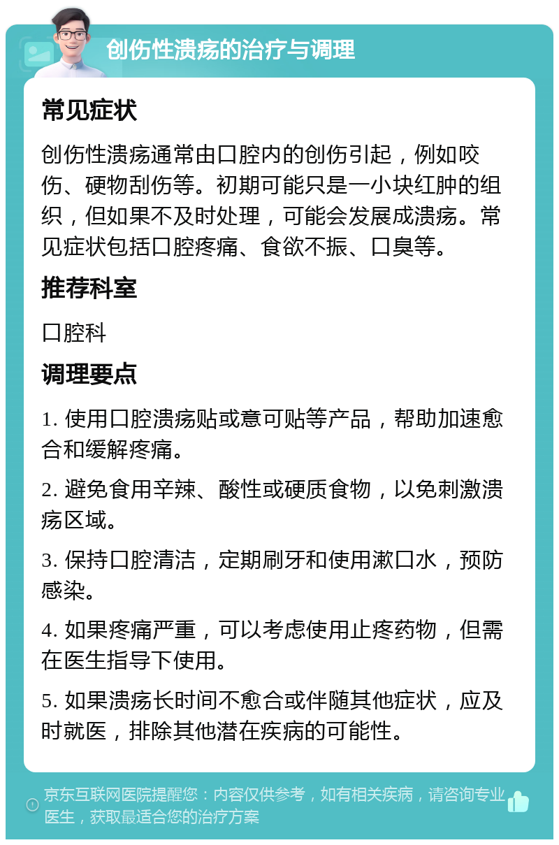 创伤性溃疡的治疗与调理 常见症状 创伤性溃疡通常由口腔内的创伤引起，例如咬伤、硬物刮伤等。初期可能只是一小块红肿的组织，但如果不及时处理，可能会发展成溃疡。常见症状包括口腔疼痛、食欲不振、口臭等。 推荐科室 口腔科 调理要点 1. 使用口腔溃疡贴或意可贴等产品，帮助加速愈合和缓解疼痛。 2. 避免食用辛辣、酸性或硬质食物，以免刺激溃疡区域。 3. 保持口腔清洁，定期刷牙和使用漱口水，预防感染。 4. 如果疼痛严重，可以考虑使用止疼药物，但需在医生指导下使用。 5. 如果溃疡长时间不愈合或伴随其他症状，应及时就医，排除其他潜在疾病的可能性。