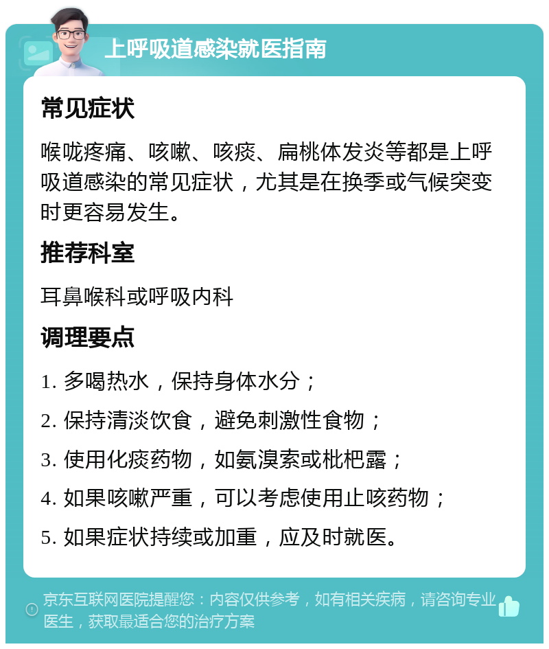 上呼吸道感染就医指南 常见症状 喉咙疼痛、咳嗽、咳痰、扁桃体发炎等都是上呼吸道感染的常见症状，尤其是在换季或气候突变时更容易发生。 推荐科室 耳鼻喉科或呼吸内科 调理要点 1. 多喝热水，保持身体水分； 2. 保持清淡饮食，避免刺激性食物； 3. 使用化痰药物，如氨溴索或枇杷露； 4. 如果咳嗽严重，可以考虑使用止咳药物； 5. 如果症状持续或加重，应及时就医。