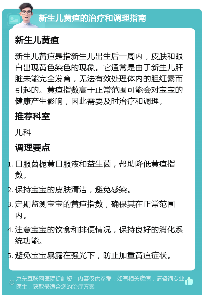 新生儿黄疸的治疗和调理指南 新生儿黄疸 新生儿黄疸是指新生儿出生后一周内，皮肤和眼白出现黄色染色的现象。它通常是由于新生儿肝脏未能完全发育，无法有效处理体内的胆红素而引起的。黄疸指数高于正常范围可能会对宝宝的健康产生影响，因此需要及时治疗和调理。 推荐科室 儿科 调理要点 口服茵栀黄口服液和益生菌，帮助降低黄疸指数。 保持宝宝的皮肤清洁，避免感染。 定期监测宝宝的黄疸指数，确保其在正常范围内。 注意宝宝的饮食和排便情况，保持良好的消化系统功能。 避免宝宝暴露在强光下，防止加重黄疸症状。