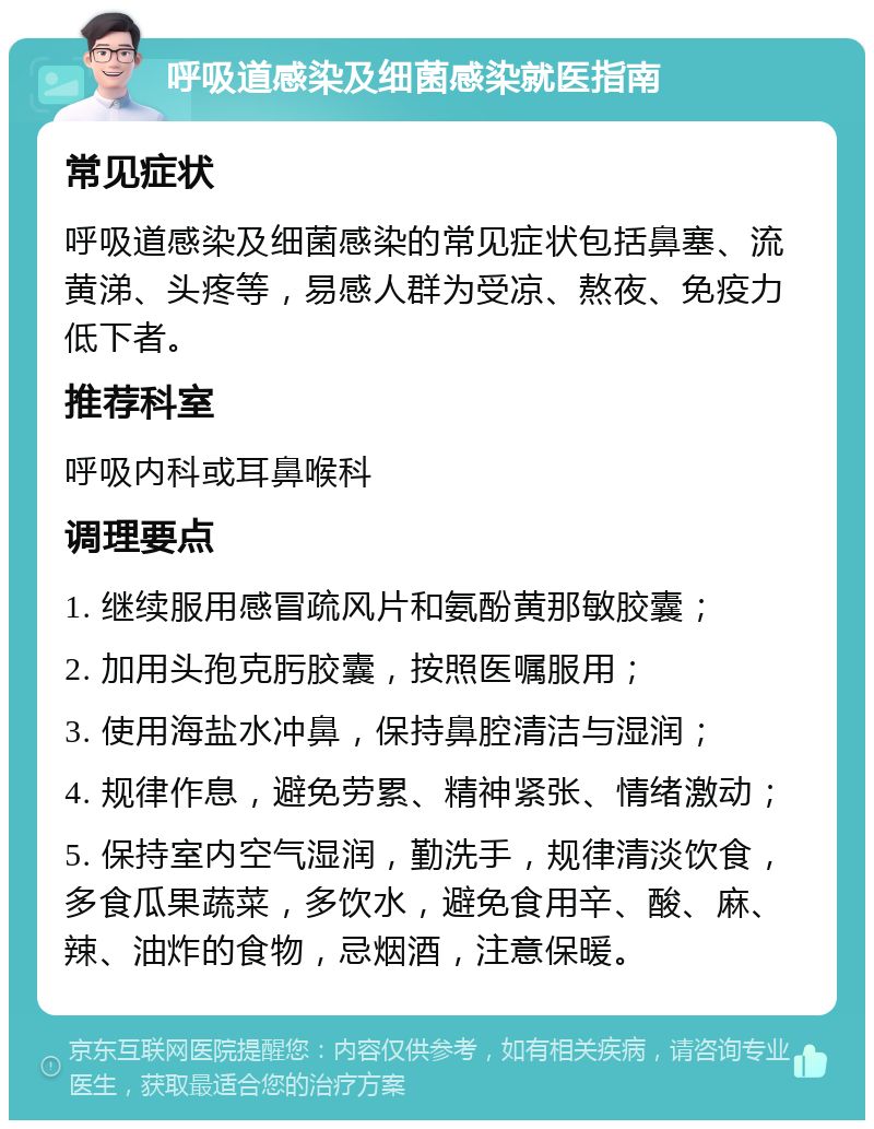 呼吸道感染及细菌感染就医指南 常见症状 呼吸道感染及细菌感染的常见症状包括鼻塞、流黄涕、头疼等，易感人群为受凉、熬夜、免疫力低下者。 推荐科室 呼吸内科或耳鼻喉科 调理要点 1. 继续服用感冒疏风片和氨酚黄那敏胶囊； 2. 加用头孢克肟胶囊，按照医嘱服用； 3. 使用海盐水冲鼻，保持鼻腔清洁与湿润； 4. 规律作息，避免劳累、精神紧张、情绪激动； 5. 保持室内空气湿润，勤洗手，规律清淡饮食，多食瓜果蔬菜，多饮水，避免食用辛、酸、麻、辣、油炸的食物，忌烟酒，注意保暖。