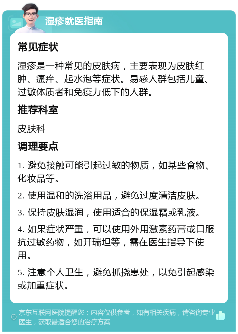 湿疹就医指南 常见症状 湿疹是一种常见的皮肤病，主要表现为皮肤红肿、瘙痒、起水泡等症状。易感人群包括儿童、过敏体质者和免疫力低下的人群。 推荐科室 皮肤科 调理要点 1. 避免接触可能引起过敏的物质，如某些食物、化妆品等。 2. 使用温和的洗浴用品，避免过度清洁皮肤。 3. 保持皮肤湿润，使用适合的保湿霜或乳液。 4. 如果症状严重，可以使用外用激素药膏或口服抗过敏药物，如开瑞坦等，需在医生指导下使用。 5. 注意个人卫生，避免抓挠患处，以免引起感染或加重症状。