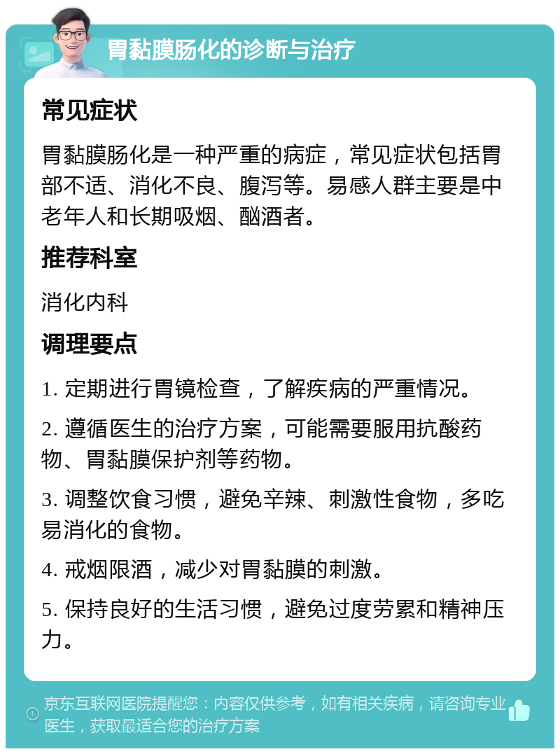 胃黏膜肠化的诊断与治疗 常见症状 胃黏膜肠化是一种严重的病症，常见症状包括胃部不适、消化不良、腹泻等。易感人群主要是中老年人和长期吸烟、酗酒者。 推荐科室 消化内科 调理要点 1. 定期进行胃镜检查，了解疾病的严重情况。 2. 遵循医生的治疗方案，可能需要服用抗酸药物、胃黏膜保护剂等药物。 3. 调整饮食习惯，避免辛辣、刺激性食物，多吃易消化的食物。 4. 戒烟限酒，减少对胃黏膜的刺激。 5. 保持良好的生活习惯，避免过度劳累和精神压力。