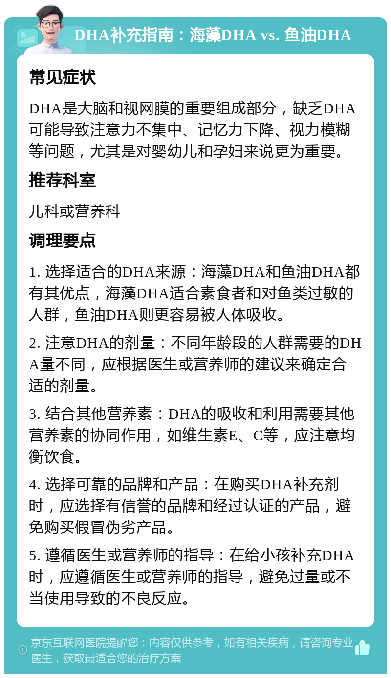 DHA补充指南：海藻DHA vs. 鱼油DHA 常见症状 DHA是大脑和视网膜的重要组成部分，缺乏DHA可能导致注意力不集中、记忆力下降、视力模糊等问题，尤其是对婴幼儿和孕妇来说更为重要。 推荐科室 儿科或营养科 调理要点 1. 选择适合的DHA来源：海藻DHA和鱼油DHA都有其优点，海藻DHA适合素食者和对鱼类过敏的人群，鱼油DHA则更容易被人体吸收。 2. 注意DHA的剂量：不同年龄段的人群需要的DHA量不同，应根据医生或营养师的建议来确定合适的剂量。 3. 结合其他营养素：DHA的吸收和利用需要其他营养素的协同作用，如维生素E、C等，应注意均衡饮食。 4. 选择可靠的品牌和产品：在购买DHA补充剂时，应选择有信誉的品牌和经过认证的产品，避免购买假冒伪劣产品。 5. 遵循医生或营养师的指导：在给小孩补充DHA时，应遵循医生或营养师的指导，避免过量或不当使用导致的不良反应。