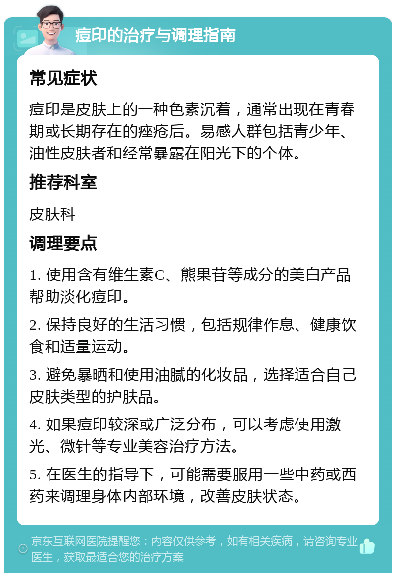 痘印的治疗与调理指南 常见症状 痘印是皮肤上的一种色素沉着，通常出现在青春期或长期存在的痤疮后。易感人群包括青少年、油性皮肤者和经常暴露在阳光下的个体。 推荐科室 皮肤科 调理要点 1. 使用含有维生素C、熊果苷等成分的美白产品帮助淡化痘印。 2. 保持良好的生活习惯，包括规律作息、健康饮食和适量运动。 3. 避免暴晒和使用油腻的化妆品，选择适合自己皮肤类型的护肤品。 4. 如果痘印较深或广泛分布，可以考虑使用激光、微针等专业美容治疗方法。 5. 在医生的指导下，可能需要服用一些中药或西药来调理身体内部环境，改善皮肤状态。