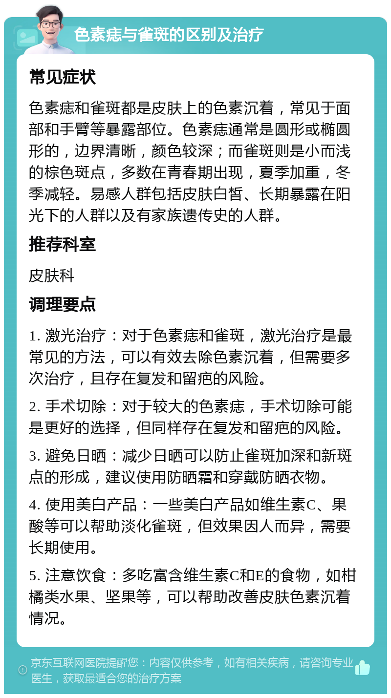 色素痣与雀斑的区别及治疗 常见症状 色素痣和雀斑都是皮肤上的色素沉着，常见于面部和手臂等暴露部位。色素痣通常是圆形或椭圆形的，边界清晰，颜色较深；而雀斑则是小而浅的棕色斑点，多数在青春期出现，夏季加重，冬季减轻。易感人群包括皮肤白皙、长期暴露在阳光下的人群以及有家族遗传史的人群。 推荐科室 皮肤科 调理要点 1. 激光治疗：对于色素痣和雀斑，激光治疗是最常见的方法，可以有效去除色素沉着，但需要多次治疗，且存在复发和留疤的风险。 2. 手术切除：对于较大的色素痣，手术切除可能是更好的选择，但同样存在复发和留疤的风险。 3. 避免日晒：减少日晒可以防止雀斑加深和新斑点的形成，建议使用防晒霜和穿戴防晒衣物。 4. 使用美白产品：一些美白产品如维生素C、果酸等可以帮助淡化雀斑，但效果因人而异，需要长期使用。 5. 注意饮食：多吃富含维生素C和E的食物，如柑橘类水果、坚果等，可以帮助改善皮肤色素沉着情况。