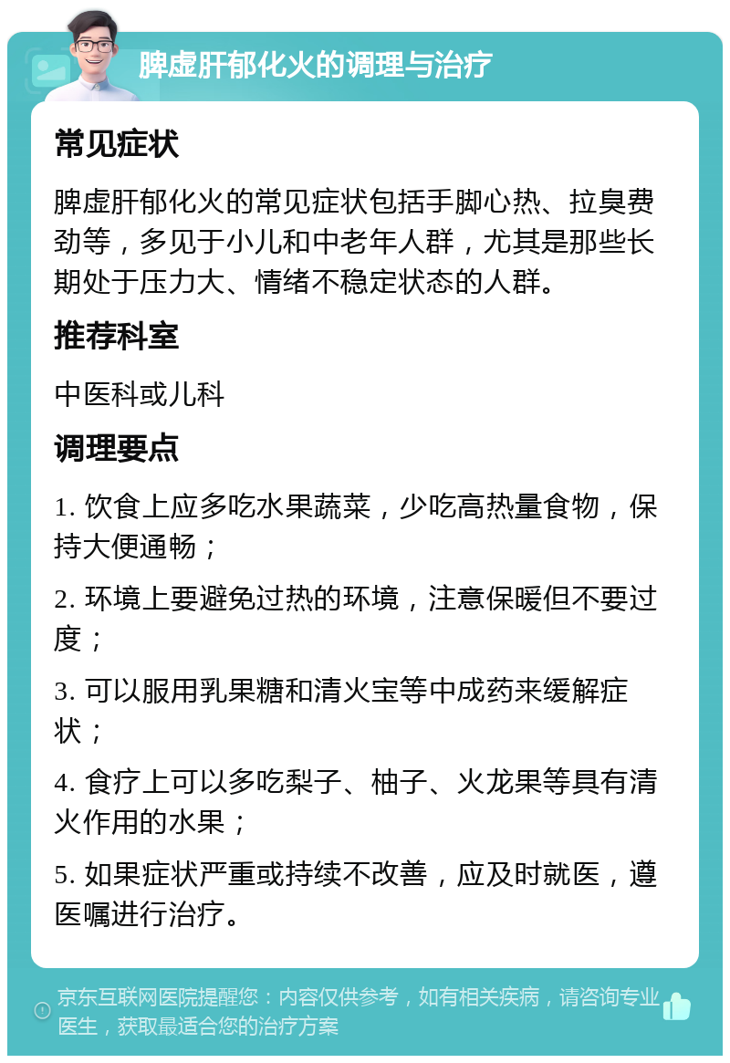 脾虚肝郁化火的调理与治疗 常见症状 脾虚肝郁化火的常见症状包括手脚心热、拉臭费劲等，多见于小儿和中老年人群，尤其是那些长期处于压力大、情绪不稳定状态的人群。 推荐科室 中医科或儿科 调理要点 1. 饮食上应多吃水果蔬菜，少吃高热量食物，保持大便通畅； 2. 环境上要避免过热的环境，注意保暖但不要过度； 3. 可以服用乳果糖和清火宝等中成药来缓解症状； 4. 食疗上可以多吃梨子、柚子、火龙果等具有清火作用的水果； 5. 如果症状严重或持续不改善，应及时就医，遵医嘱进行治疗。