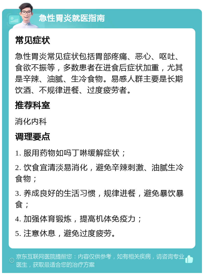 急性胃炎就医指南 常见症状 急性胃炎常见症状包括胃部疼痛、恶心、呕吐、食欲不振等，多数患者在进食后症状加重，尤其是辛辣、油腻、生冷食物。易感人群主要是长期饮酒、不规律进餐、过度疲劳者。 推荐科室 消化内科 调理要点 1. 服用药物如吗丁啉缓解症状； 2. 饮食宜清淡易消化，避免辛辣刺激、油腻生冷食物； 3. 养成良好的生活习惯，规律进餐，避免暴饮暴食； 4. 加强体育锻炼，提高机体免疫力； 5. 注意休息，避免过度疲劳。