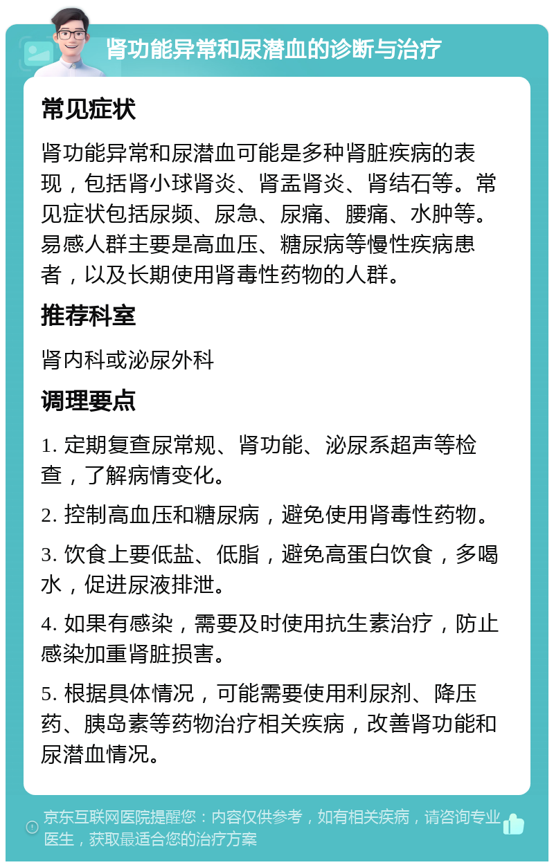 肾功能异常和尿潜血的诊断与治疗 常见症状 肾功能异常和尿潜血可能是多种肾脏疾病的表现，包括肾小球肾炎、肾盂肾炎、肾结石等。常见症状包括尿频、尿急、尿痛、腰痛、水肿等。易感人群主要是高血压、糖尿病等慢性疾病患者，以及长期使用肾毒性药物的人群。 推荐科室 肾内科或泌尿外科 调理要点 1. 定期复查尿常规、肾功能、泌尿系超声等检查，了解病情变化。 2. 控制高血压和糖尿病，避免使用肾毒性药物。 3. 饮食上要低盐、低脂，避免高蛋白饮食，多喝水，促进尿液排泄。 4. 如果有感染，需要及时使用抗生素治疗，防止感染加重肾脏损害。 5. 根据具体情况，可能需要使用利尿剂、降压药、胰岛素等药物治疗相关疾病，改善肾功能和尿潜血情况。