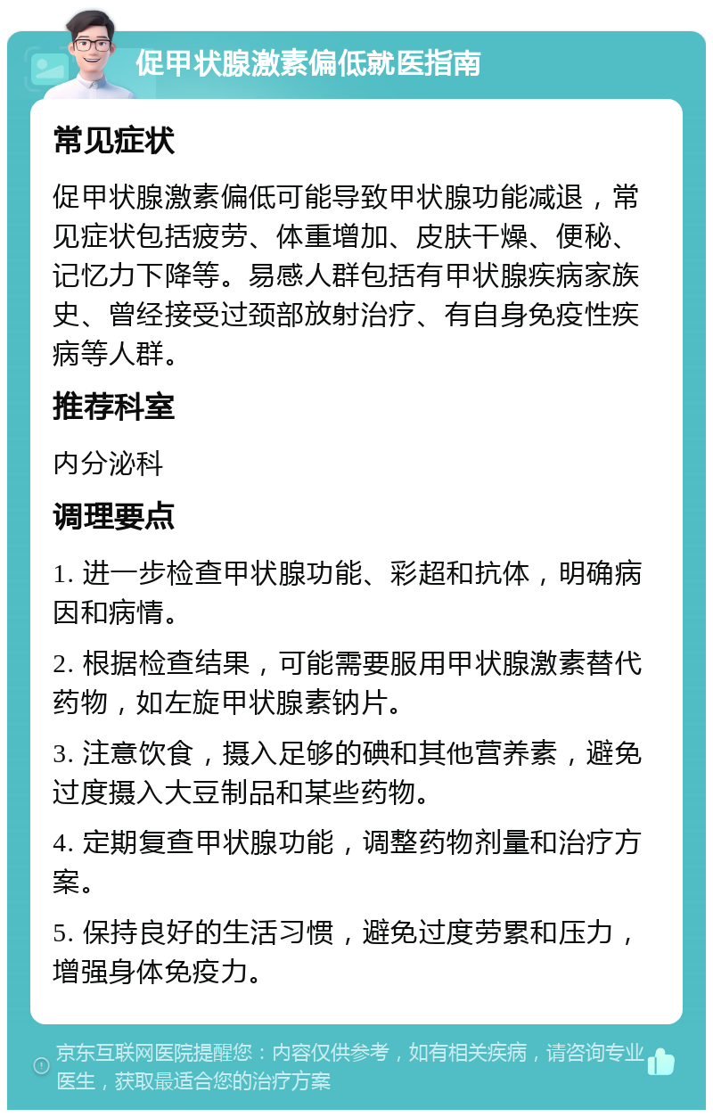 促甲状腺激素偏低就医指南 常见症状 促甲状腺激素偏低可能导致甲状腺功能减退，常见症状包括疲劳、体重增加、皮肤干燥、便秘、记忆力下降等。易感人群包括有甲状腺疾病家族史、曾经接受过颈部放射治疗、有自身免疫性疾病等人群。 推荐科室 内分泌科 调理要点 1. 进一步检查甲状腺功能、彩超和抗体，明确病因和病情。 2. 根据检查结果，可能需要服用甲状腺激素替代药物，如左旋甲状腺素钠片。 3. 注意饮食，摄入足够的碘和其他营养素，避免过度摄入大豆制品和某些药物。 4. 定期复查甲状腺功能，调整药物剂量和治疗方案。 5. 保持良好的生活习惯，避免过度劳累和压力，增强身体免疫力。