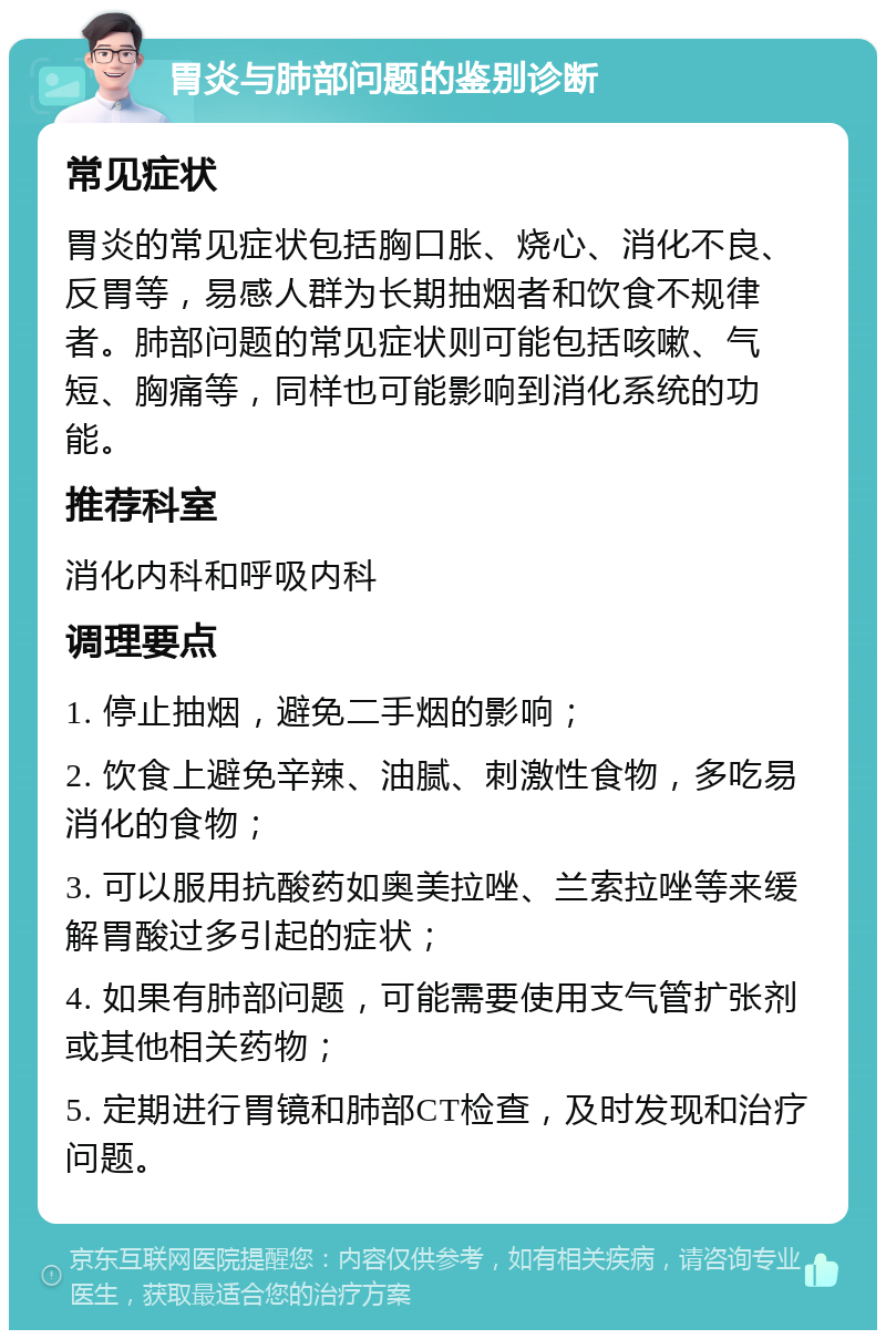 胃炎与肺部问题的鉴别诊断 常见症状 胃炎的常见症状包括胸口胀、烧心、消化不良、反胃等，易感人群为长期抽烟者和饮食不规律者。肺部问题的常见症状则可能包括咳嗽、气短、胸痛等，同样也可能影响到消化系统的功能。 推荐科室 消化内科和呼吸内科 调理要点 1. 停止抽烟，避免二手烟的影响； 2. 饮食上避免辛辣、油腻、刺激性食物，多吃易消化的食物； 3. 可以服用抗酸药如奥美拉唑、兰索拉唑等来缓解胃酸过多引起的症状； 4. 如果有肺部问题，可能需要使用支气管扩张剂或其他相关药物； 5. 定期进行胃镜和肺部CT检查，及时发现和治疗问题。