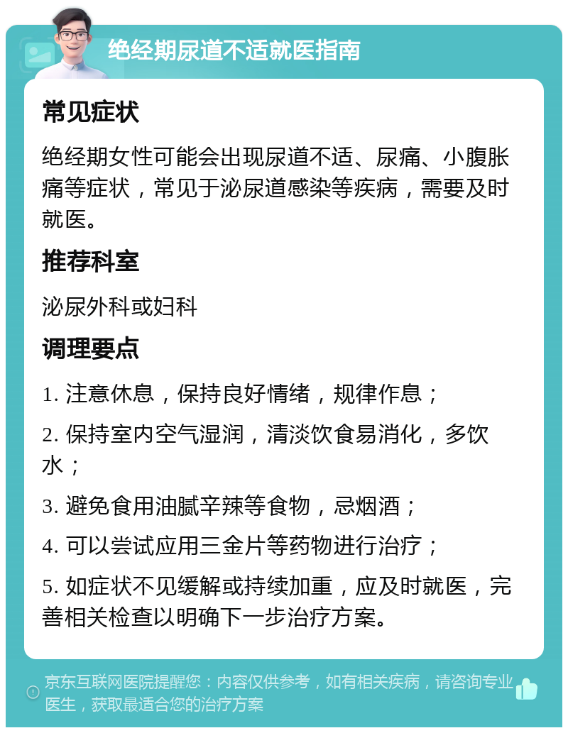 绝经期尿道不适就医指南 常见症状 绝经期女性可能会出现尿道不适、尿痛、小腹胀痛等症状，常见于泌尿道感染等疾病，需要及时就医。 推荐科室 泌尿外科或妇科 调理要点 1. 注意休息，保持良好情绪，规律作息； 2. 保持室内空气湿润，清淡饮食易消化，多饮水； 3. 避免食用油腻辛辣等食物，忌烟酒； 4. 可以尝试应用三金片等药物进行治疗； 5. 如症状不见缓解或持续加重，应及时就医，完善相关检查以明确下一步治疗方案。