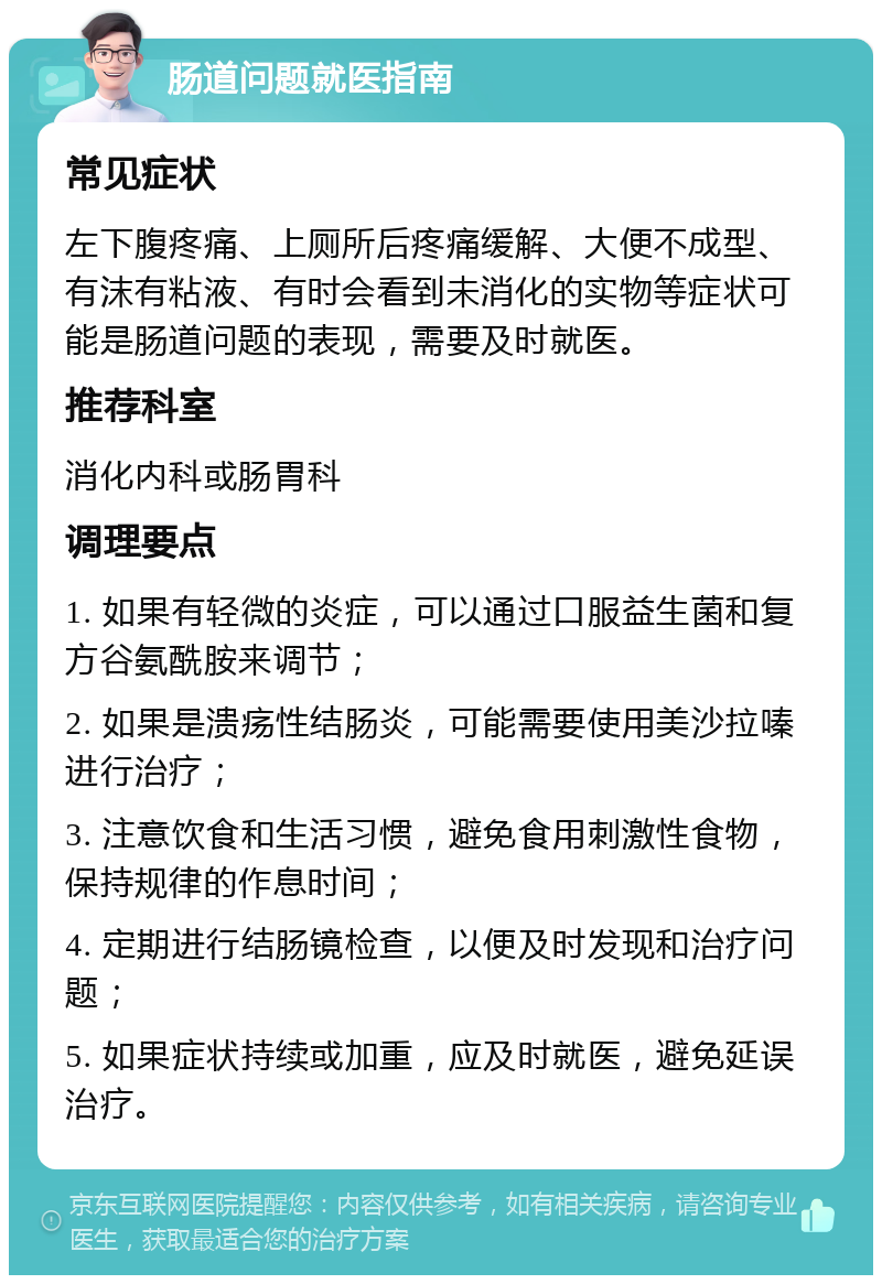 肠道问题就医指南 常见症状 左下腹疼痛、上厕所后疼痛缓解、大便不成型、有沫有粘液、有时会看到未消化的实物等症状可能是肠道问题的表现，需要及时就医。 推荐科室 消化内科或肠胃科 调理要点 1. 如果有轻微的炎症，可以通过口服益生菌和复方谷氨酰胺来调节； 2. 如果是溃疡性结肠炎，可能需要使用美沙拉嗪进行治疗； 3. 注意饮食和生活习惯，避免食用刺激性食物，保持规律的作息时间； 4. 定期进行结肠镜检查，以便及时发现和治疗问题； 5. 如果症状持续或加重，应及时就医，避免延误治疗。