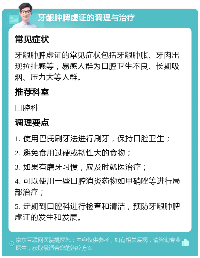 牙龈肿脾虚证的调理与治疗 常见症状 牙龈肿脾虚证的常见症状包括牙龈肿胀、牙肉出现拉扯感等，易感人群为口腔卫生不良、长期吸烟、压力大等人群。 推荐科室 口腔科 调理要点 1. 使用巴氏刷牙法进行刷牙，保持口腔卫生； 2. 避免食用过硬或韧性大的食物； 3. 如果有磨牙习惯，应及时就医治疗； 4. 可以使用一些口腔消炎药物如甲硝唑等进行局部治疗； 5. 定期到口腔科进行检查和清洁，预防牙龈肿脾虚证的发生和发展。