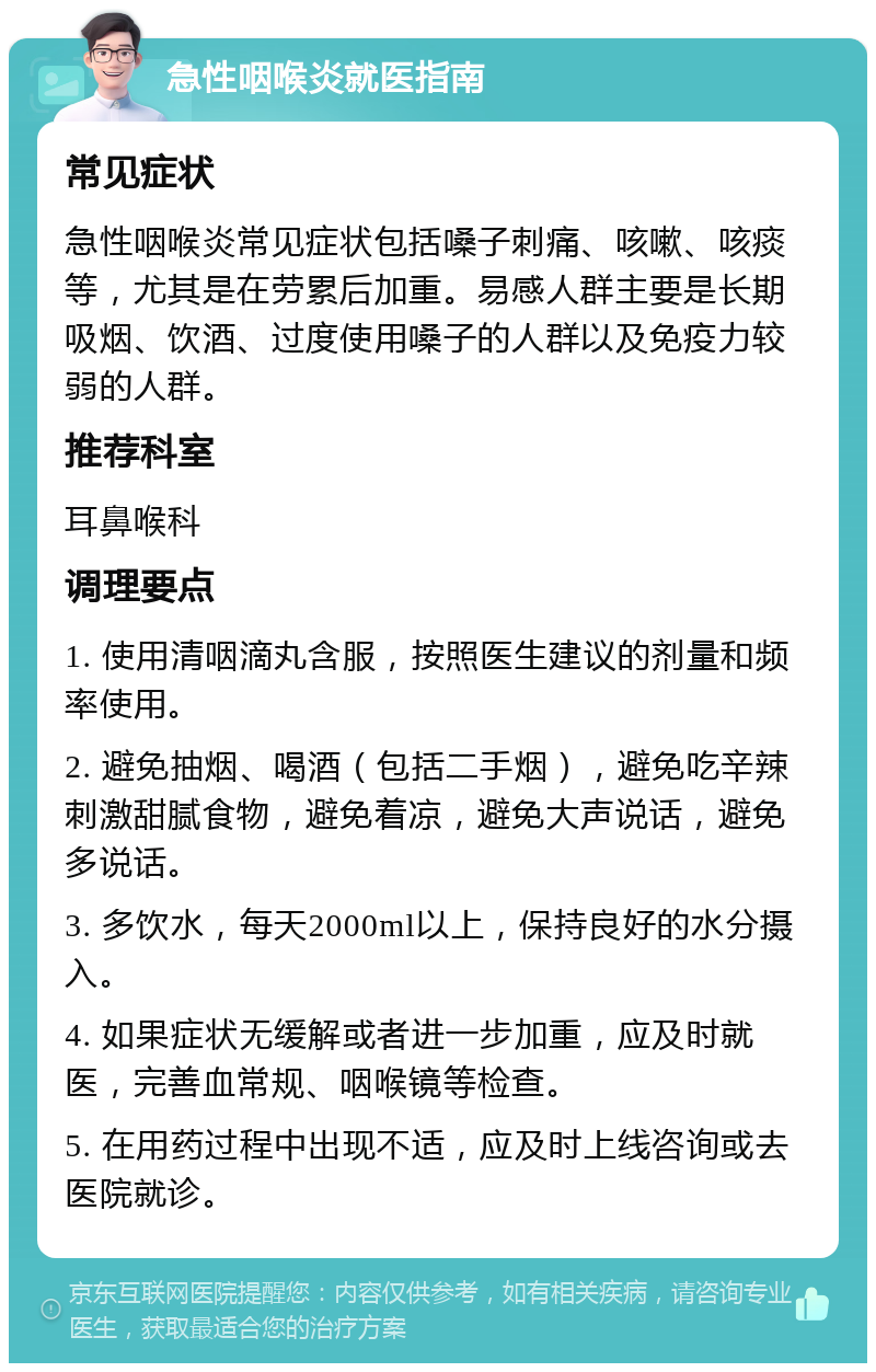 急性咽喉炎就医指南 常见症状 急性咽喉炎常见症状包括嗓子刺痛、咳嗽、咳痰等，尤其是在劳累后加重。易感人群主要是长期吸烟、饮酒、过度使用嗓子的人群以及免疫力较弱的人群。 推荐科室 耳鼻喉科 调理要点 1. 使用清咽滴丸含服，按照医生建议的剂量和频率使用。 2. 避免抽烟、喝酒（包括二手烟），避免吃辛辣刺激甜腻食物，避免着凉，避免大声说话，避免多说话。 3. 多饮水，每天2000ml以上，保持良好的水分摄入。 4. 如果症状无缓解或者进一步加重，应及时就医，完善血常规、咽喉镜等检查。 5. 在用药过程中出现不适，应及时上线咨询或去医院就诊。