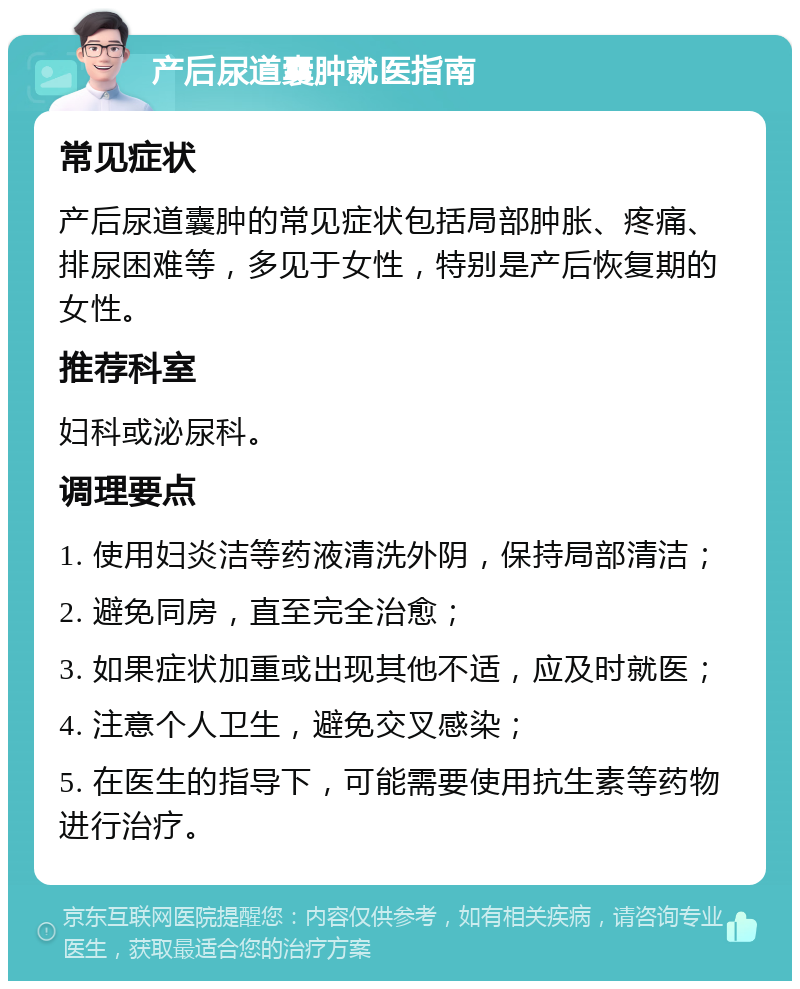 产后尿道囊肿就医指南 常见症状 产后尿道囊肿的常见症状包括局部肿胀、疼痛、排尿困难等，多见于女性，特别是产后恢复期的女性。 推荐科室 妇科或泌尿科。 调理要点 1. 使用妇炎洁等药液清洗外阴，保持局部清洁； 2. 避免同房，直至完全治愈； 3. 如果症状加重或出现其他不适，应及时就医； 4. 注意个人卫生，避免交叉感染； 5. 在医生的指导下，可能需要使用抗生素等药物进行治疗。