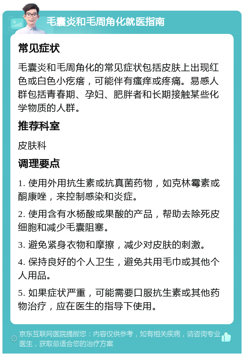 毛囊炎和毛周角化就医指南 常见症状 毛囊炎和毛周角化的常见症状包括皮肤上出现红色或白色小疙瘩，可能伴有瘙痒或疼痛。易感人群包括青春期、孕妇、肥胖者和长期接触某些化学物质的人群。 推荐科室 皮肤科 调理要点 1. 使用外用抗生素或抗真菌药物，如克林霉素或酮康唑，来控制感染和炎症。 2. 使用含有水杨酸或果酸的产品，帮助去除死皮细胞和减少毛囊阻塞。 3. 避免紧身衣物和摩擦，减少对皮肤的刺激。 4. 保持良好的个人卫生，避免共用毛巾或其他个人用品。 5. 如果症状严重，可能需要口服抗生素或其他药物治疗，应在医生的指导下使用。