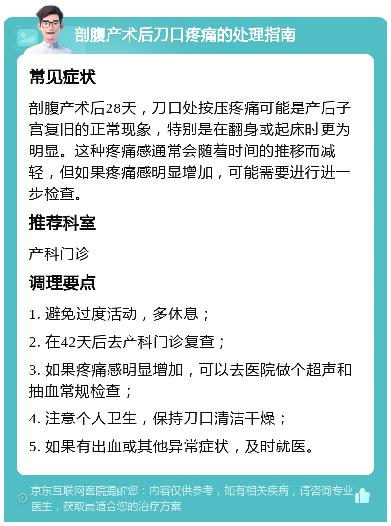 剖腹产术后刀口疼痛的处理指南 常见症状 剖腹产术后28天，刀口处按压疼痛可能是产后子宫复旧的正常现象，特别是在翻身或起床时更为明显。这种疼痛感通常会随着时间的推移而减轻，但如果疼痛感明显增加，可能需要进行进一步检查。 推荐科室 产科门诊 调理要点 1. 避免过度活动，多休息； 2. 在42天后去产科门诊复查； 3. 如果疼痛感明显增加，可以去医院做个超声和抽血常规检查； 4. 注意个人卫生，保持刀口清洁干燥； 5. 如果有出血或其他异常症状，及时就医。