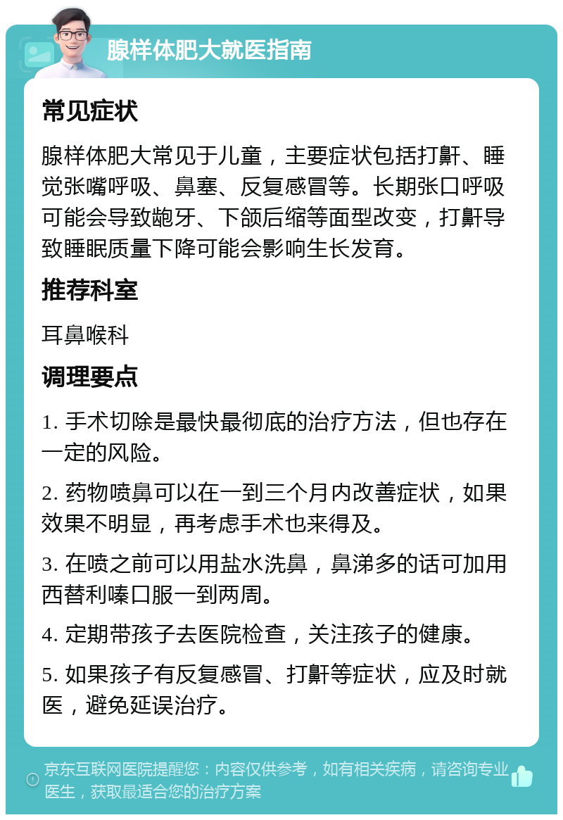 腺样体肥大就医指南 常见症状 腺样体肥大常见于儿童，主要症状包括打鼾、睡觉张嘴呼吸、鼻塞、反复感冒等。长期张口呼吸可能会导致龅牙、下颌后缩等面型改变，打鼾导致睡眠质量下降可能会影响生长发育。 推荐科室 耳鼻喉科 调理要点 1. 手术切除是最快最彻底的治疗方法，但也存在一定的风险。 2. 药物喷鼻可以在一到三个月内改善症状，如果效果不明显，再考虑手术也来得及。 3. 在喷之前可以用盐水洗鼻，鼻涕多的话可加用西替利嗪口服一到两周。 4. 定期带孩子去医院检查，关注孩子的健康。 5. 如果孩子有反复感冒、打鼾等症状，应及时就医，避免延误治疗。