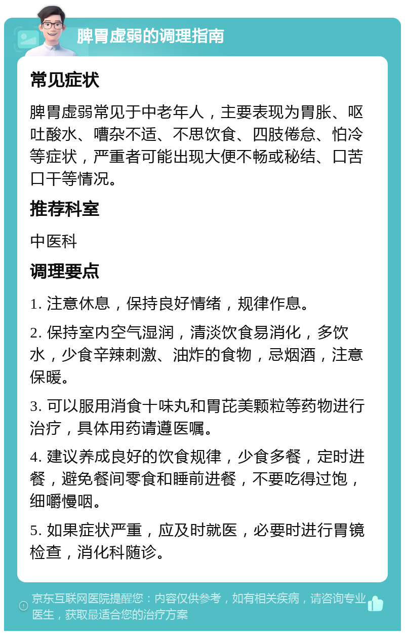 脾胃虚弱的调理指南 常见症状 脾胃虚弱常见于中老年人，主要表现为胃胀、呕吐酸水、嘈杂不适、不思饮食、四肢倦怠、怕冷等症状，严重者可能出现大便不畅或秘结、口苦口干等情况。 推荐科室 中医科 调理要点 1. 注意休息，保持良好情绪，规律作息。 2. 保持室内空气湿润，清淡饮食易消化，多饮水，少食辛辣刺激、油炸的食物，忌烟酒，注意保暖。 3. 可以服用消食十味丸和胃芘美颗粒等药物进行治疗，具体用药请遵医嘱。 4. 建议养成良好的饮食规律，少食多餐，定时进餐，避免餐间零食和睡前进餐，不要吃得过饱，细嚼慢咽。 5. 如果症状严重，应及时就医，必要时进行胃镜检查，消化科随诊。