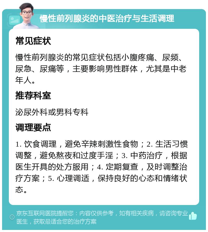 慢性前列腺炎的中医治疗与生活调理 常见症状 慢性前列腺炎的常见症状包括小腹疼痛、尿频、尿急、尿痛等，主要影响男性群体，尤其是中老年人。 推荐科室 泌尿外科或男科专科 调理要点 1. 饮食调理，避免辛辣刺激性食物；2. 生活习惯调整，避免熬夜和过度手淫；3. 中药治疗，根据医生开具的处方服用；4. 定期复查，及时调整治疗方案；5. 心理调适，保持良好的心态和情绪状态。