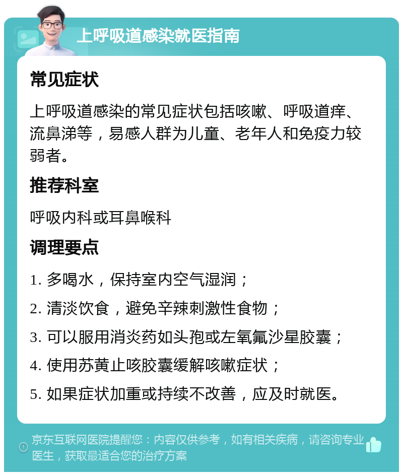 上呼吸道感染就医指南 常见症状 上呼吸道感染的常见症状包括咳嗽、呼吸道痒、流鼻涕等，易感人群为儿童、老年人和免疫力较弱者。 推荐科室 呼吸内科或耳鼻喉科 调理要点 1. 多喝水，保持室内空气湿润； 2. 清淡饮食，避免辛辣刺激性食物； 3. 可以服用消炎药如头孢或左氧氟沙星胶囊； 4. 使用苏黄止咳胶囊缓解咳嗽症状； 5. 如果症状加重或持续不改善，应及时就医。