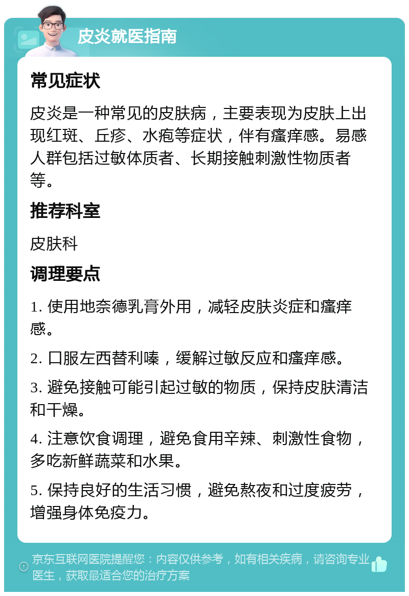 皮炎就医指南 常见症状 皮炎是一种常见的皮肤病，主要表现为皮肤上出现红斑、丘疹、水疱等症状，伴有瘙痒感。易感人群包括过敏体质者、长期接触刺激性物质者等。 推荐科室 皮肤科 调理要点 1. 使用地奈德乳膏外用，减轻皮肤炎症和瘙痒感。 2. 口服左西替利嗪，缓解过敏反应和瘙痒感。 3. 避免接触可能引起过敏的物质，保持皮肤清洁和干燥。 4. 注意饮食调理，避免食用辛辣、刺激性食物，多吃新鲜蔬菜和水果。 5. 保持良好的生活习惯，避免熬夜和过度疲劳，增强身体免疫力。