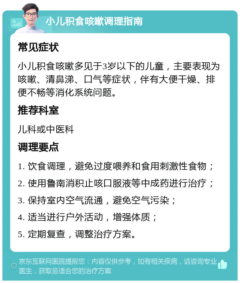 小儿积食咳嗽调理指南 常见症状 小儿积食咳嗽多见于3岁以下的儿童，主要表现为咳嗽、清鼻涕、口气等症状，伴有大便干燥、排便不畅等消化系统问题。 推荐科室 儿科或中医科 调理要点 1. 饮食调理，避免过度喂养和食用刺激性食物； 2. 使用鲁南消积止咳口服液等中成药进行治疗； 3. 保持室内空气流通，避免空气污染； 4. 适当进行户外活动，增强体质； 5. 定期复查，调整治疗方案。